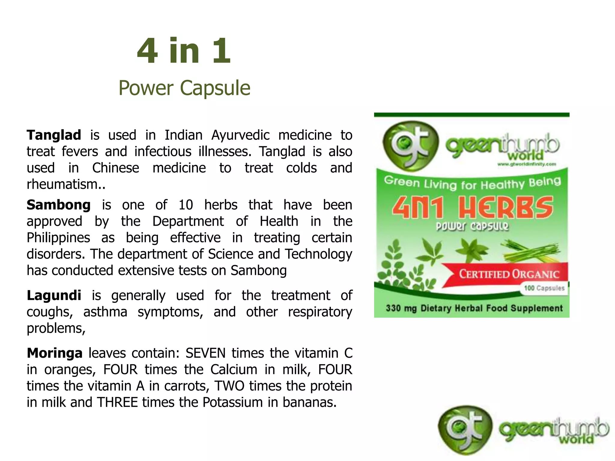 4 in 1
               Power Capsule

Tanglad is used in Indian Ayurvedic medicine to
treat fevers and infectious illnesses. Tanglad is also
used in Chinese medicine to treat colds and
rheumatism..
Sambong is one of 10 herbs that have been
approved by the Department of Health in the
Philippines as being effective in treating certain
disorders. The department of Science and Technology
has conducted extensive tests on Sambong
Lagundi is generally used for the treatment of
coughs, asthma symptoms, and other respiratory
problems,
Moringa leaves contain: SEVEN times the vitamin C
in oranges, FOUR times the Calcium in milk, FOUR
times the vitamin A in carrots, TWO times the protein
in milk and THREE times the Potassium in bananas.
 
