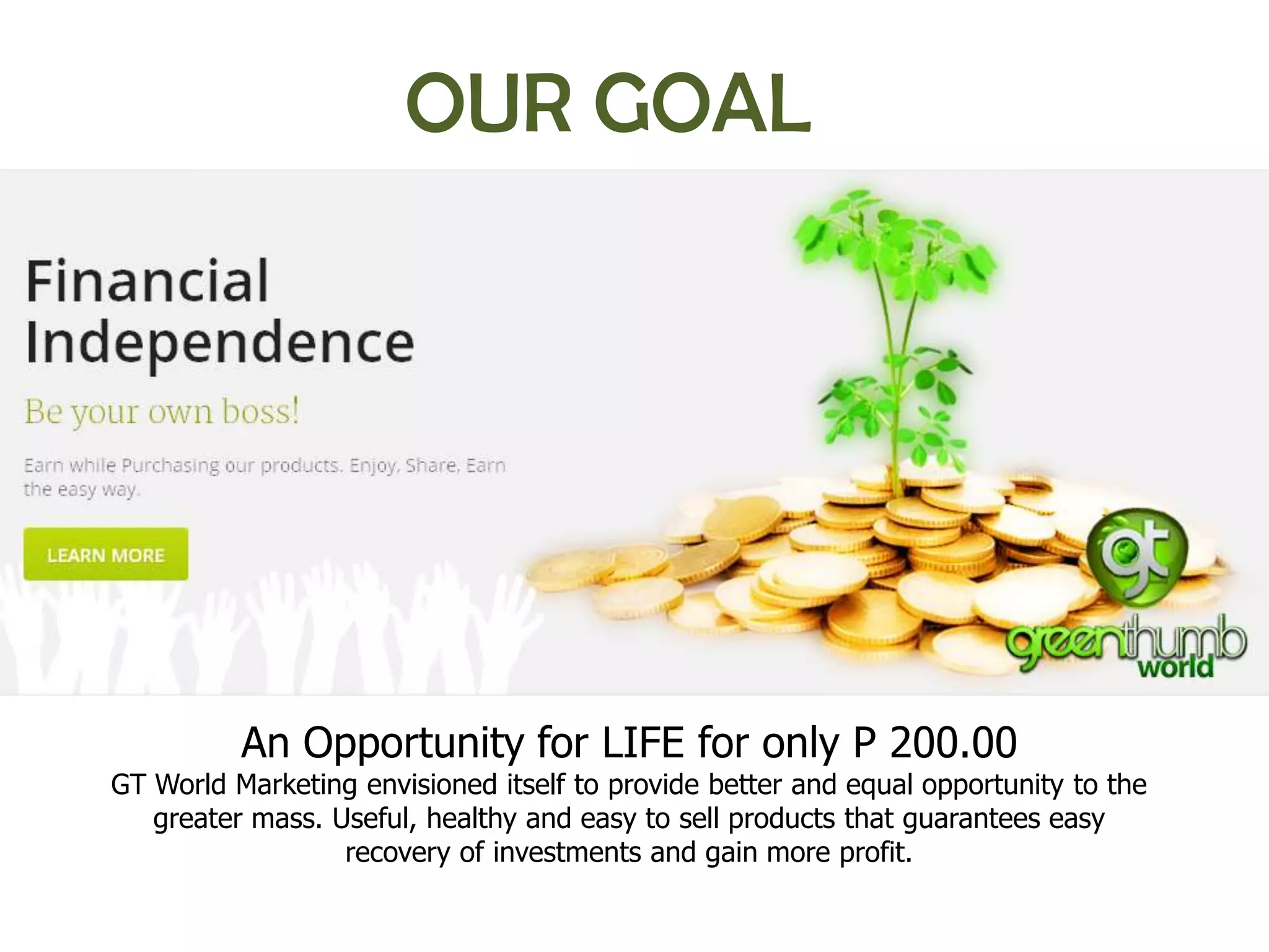 OUR GOAL




          An Opportunity for LIFE for only P 200.00
GT World Marketing envisioned itself to provide better and equal opportunity to the
   greater mass. Useful, healthy and easy to sell products that guarantees easy
                  recovery of investments and gain more profit.
 