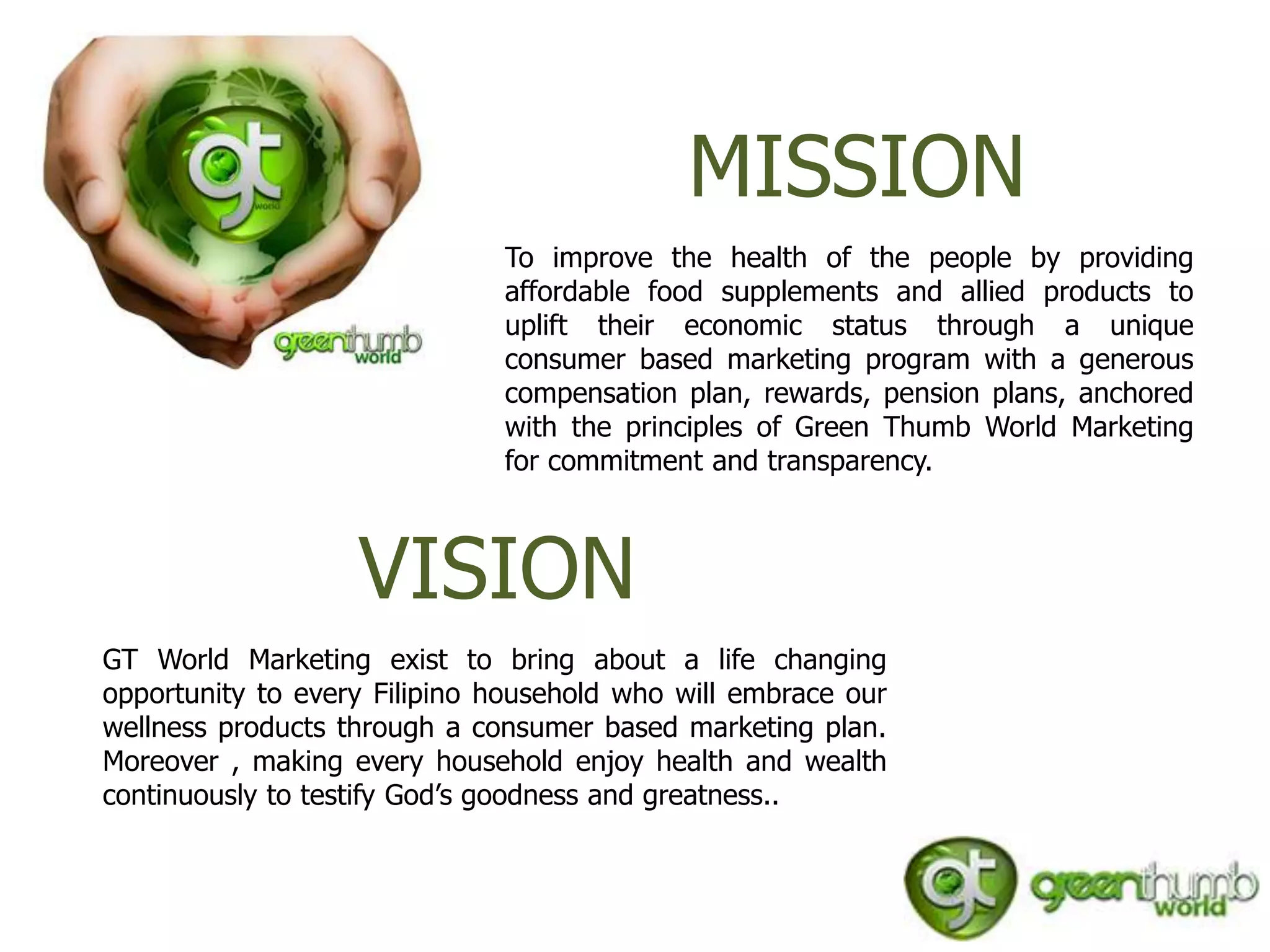 MISSION
                              To improve the health of the people by providing
                              affordable food supplements and allied products to
                              uplift their economic status through a unique
                              consumer based marketing program with a generous
                              compensation plan, rewards, pension plans, anchored
                              with the principles of Green Thumb World Marketing
                              for commitment and transparency.



                   VISION
GT World Marketing exist to bring about a life changing
opportunity to every Filipino household who will embrace our
wellness products through a consumer based marketing plan.
Moreover , making every household enjoy health and wealth
continuously to testify God’s goodness and greatness..
 