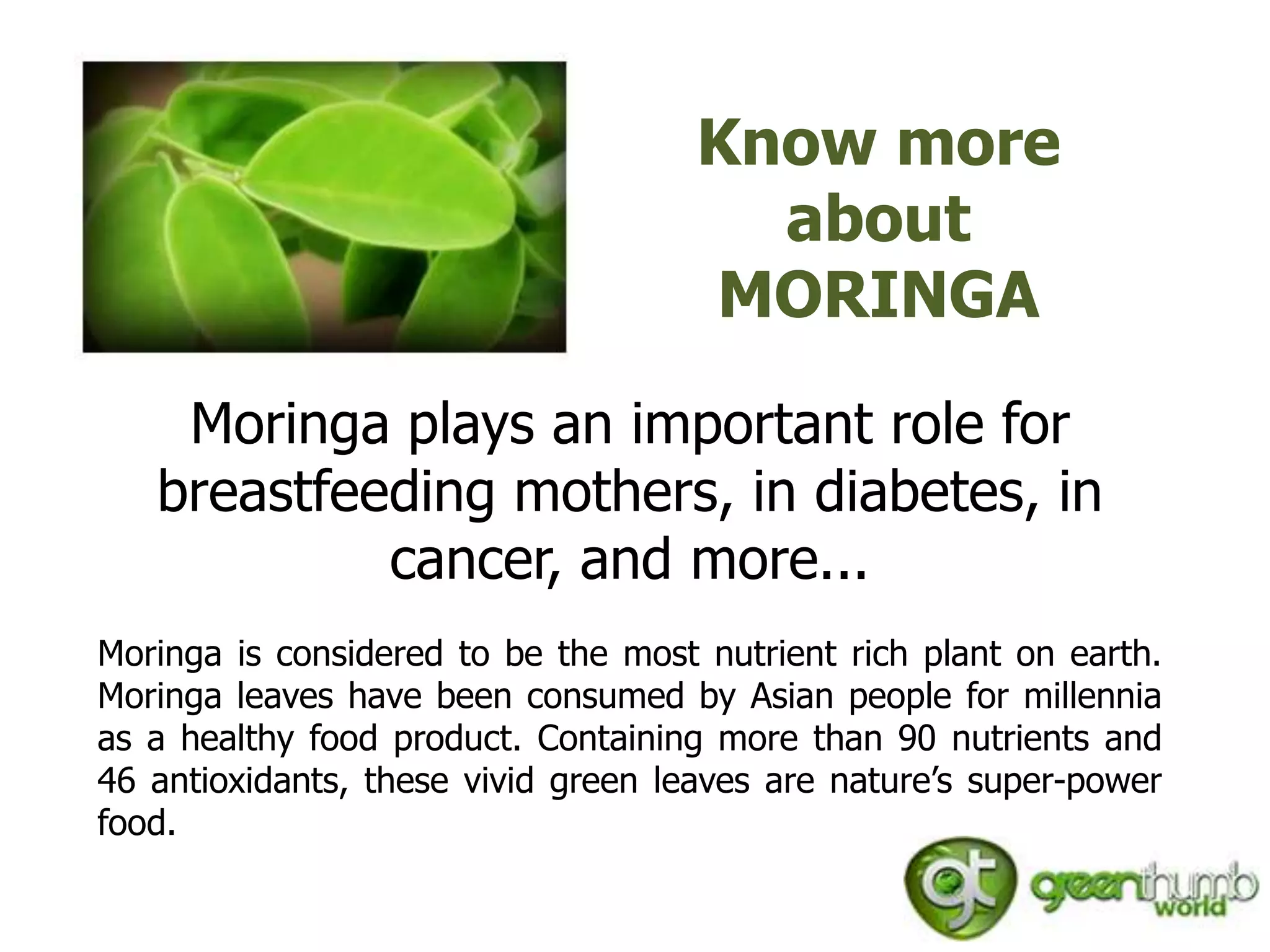 Know more
                                       about
                                     MORINGA
    Moringa plays an important role for
   breastfeeding mothers, in diabetes, in
            cancer, and more...
Moringa is considered to be the most nutrient rich plant on earth.
Moringa leaves have been consumed by Asian people for millennia
as a healthy food product. Containing more than 90 nutrients and
46 antioxidants, these vivid green leaves are nature’s super-power
food.
 
