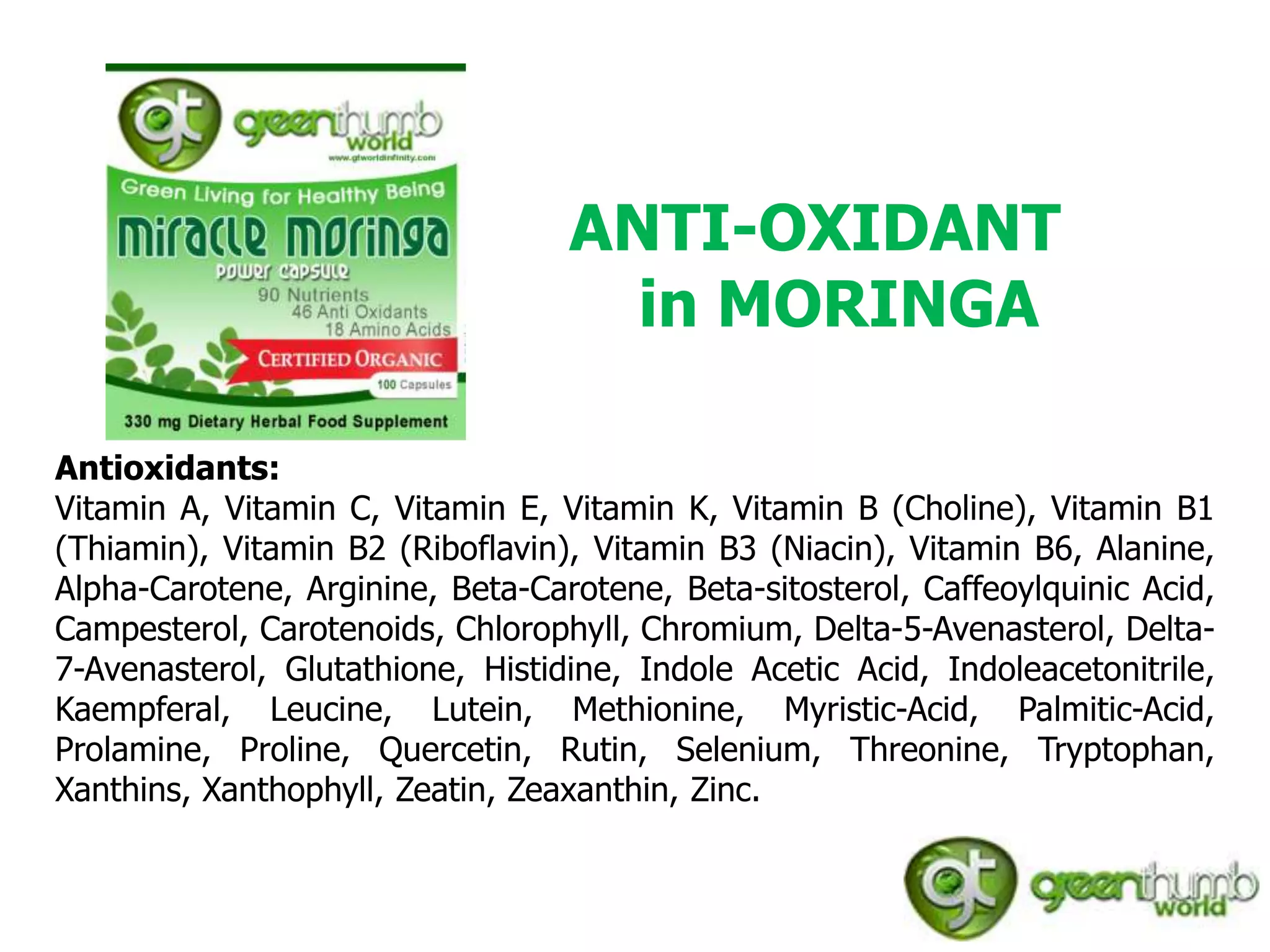 ANTI-OXIDANT
                                    in MORINGA

Antioxidants:
Vitamin A, Vitamin C, Vitamin E, Vitamin K, Vitamin B (Choline), Vitamin B1
(Thiamin), Vitamin B2 (Riboflavin), Vitamin B3 (Niacin), Vitamin B6, Alanine,
Alpha-Carotene, Arginine, Beta-Carotene, Beta-sitosterol, Caffeoylquinic Acid,
Campesterol, Carotenoids, Chlorophyll, Chromium, Delta-5-Avenasterol, Delta-
7-Avenasterol, Glutathione, Histidine, Indole Acetic Acid, Indoleacetonitrile,
Kaempferal, Leucine, Lutein, Methionine, Myristic-Acid, Palmitic-Acid,
Prolamine, Proline, Quercetin, Rutin, Selenium, Threonine, Tryptophan,
Xanthins, Xanthophyll, Zeatin, Zeaxanthin, Zinc.
 