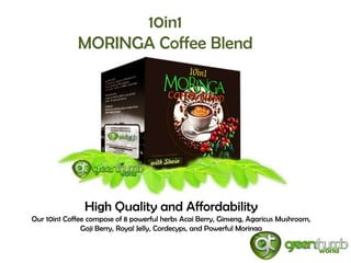 10in1
             MORINGA Coffee Blend




               High Quality and Affordability
Our 10in1 Coffee compose of 8 powerful herbs Acai Berry, Ginseng, Agaricus Mushroom,
               Goji Berry, Royal Jelly, Cordecyps, and Powerful Moringa
 