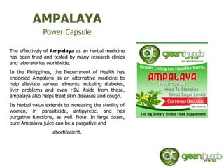 AMPALAYA
               Power Capsule

The effectively of Ampalaya as an herbal medicine
has been tried and tested by many research clinics
and laboratories worldwide.
In the Philippines, the Department of Health has
endorsed Ampalaya as an alternative medicine to
help alleviate various ailments including diabetes,
liver problems and even HIV. Aside from these,
ampalaya also helps treat skin diseases and cough.
Its herbal value extends to increasing the sterility of
women, in parasiticide, antipyretic, and has
purgative functions, as well. Note: In large dozes,
pure Ampalaya juice can be a purgative and
                    abortifacient.
 
