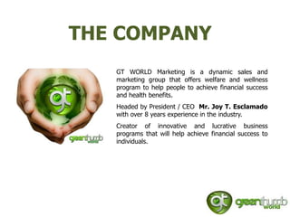 THE COMPANY
   GT WORLD Marketing is a dynamic sales and
   marketing group that offers welfare and wellness
   program to help people to achieve financial success
   and health benefits.
   Headed by President / CEO Mr. Joy T. Esclamado
   with over 8 years experience in the industry.
   Creator of innovative and lucrative business
   programs that will help achieve financial success to
   individuals.
 
