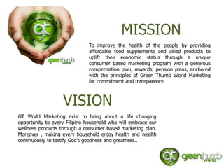 MISSION
                              To improve the health of the people by providing
                              affordable food supplements and allied products to
                              uplift their economic status through a unique
                              consumer based marketing program with a generous
                              compensation plan, rewards, pension plans, anchored
                              with the principles of Green Thumb World Marketing
                              for commitment and transparency.



                   VISION
GT World Marketing exist to bring about a life changing
opportunity to every Filipino household who will embrace our
wellness products through a consumer based marketing plan.
Moreover , making every household enjoy health and wealth
continuously to testify God’s goodness and greatness..
 