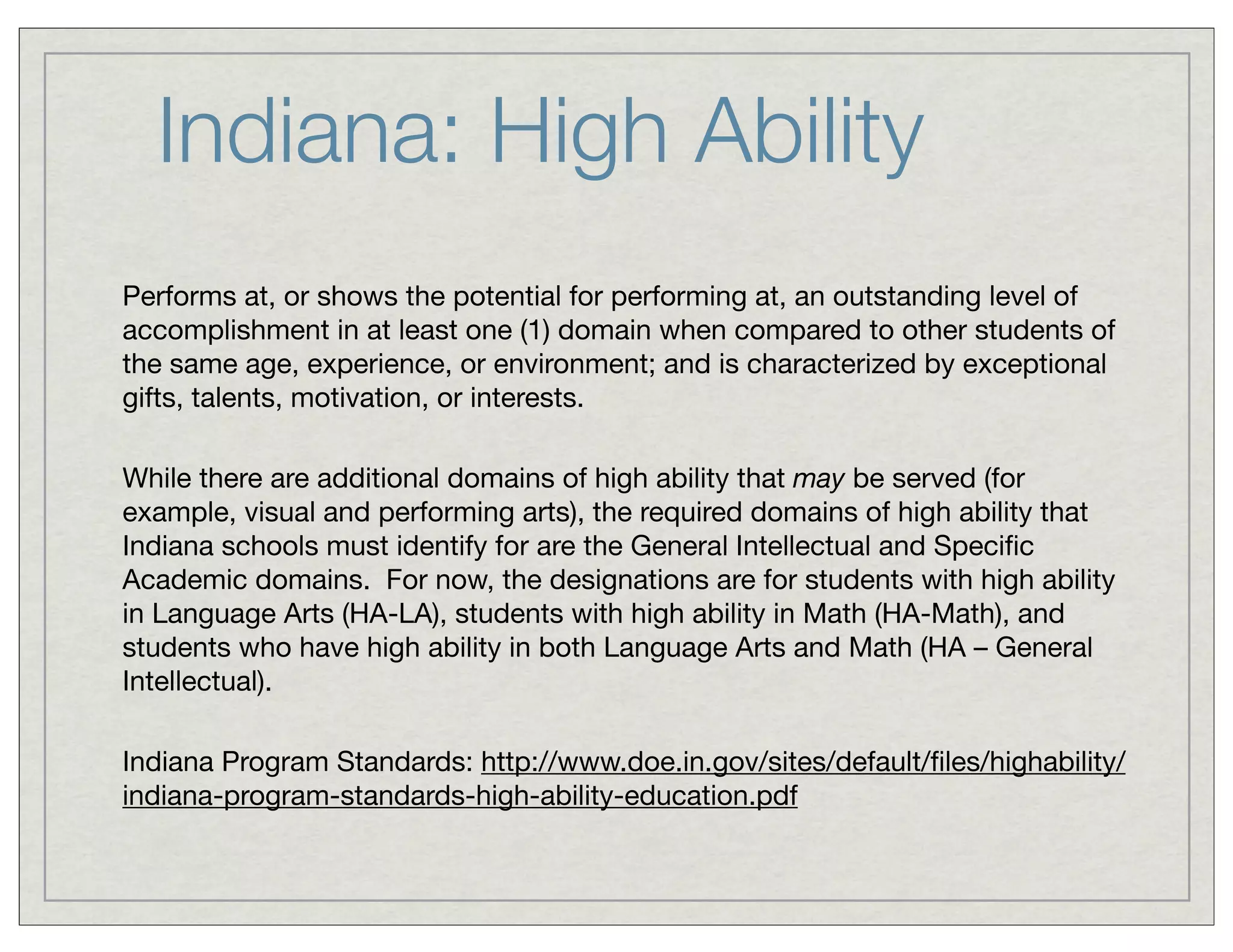 Indiana: High Ability
Performs at, or shows the potential for performing at, an outstanding level of
accomplishment in at least one (1) domain when compared to other students of
the same age, experience, or environment; and is characterized by exceptional
gifts, talents, motivation, or interests.
While there are additional domains of high ability that may be served (for
example, visual and performing arts), the required domains of high ability that
Indiana schools must identify for are the General Intellectual and Speciﬁc
Academic domains.  For now, the designations are for students with high ability
in Language Arts (HA-LA), students with high ability in Math (HA-Math), and
students who have high ability in both Language Arts and Math (HA – General
Intellectual).
Indiana Program Standards: http://www.doe.in.gov/sites/default/ﬁles/highability/
indiana-program-standards-high-ability-education.pdf
 