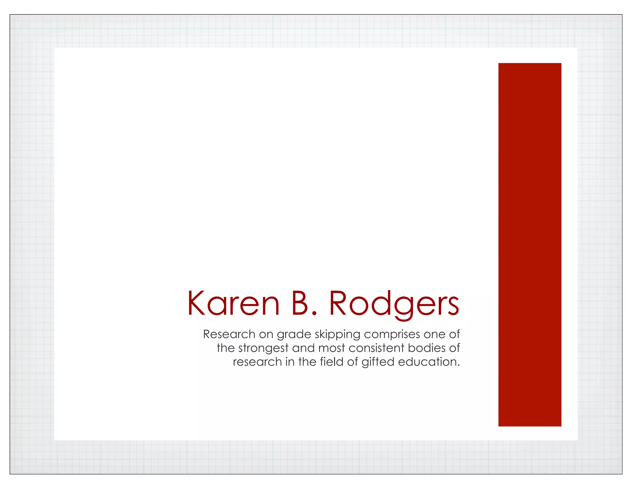 Karen B. Rodgers
Research on grade skipping comprises one of
the strongest and most consistent bodies of
research in the field of gifted education.
 