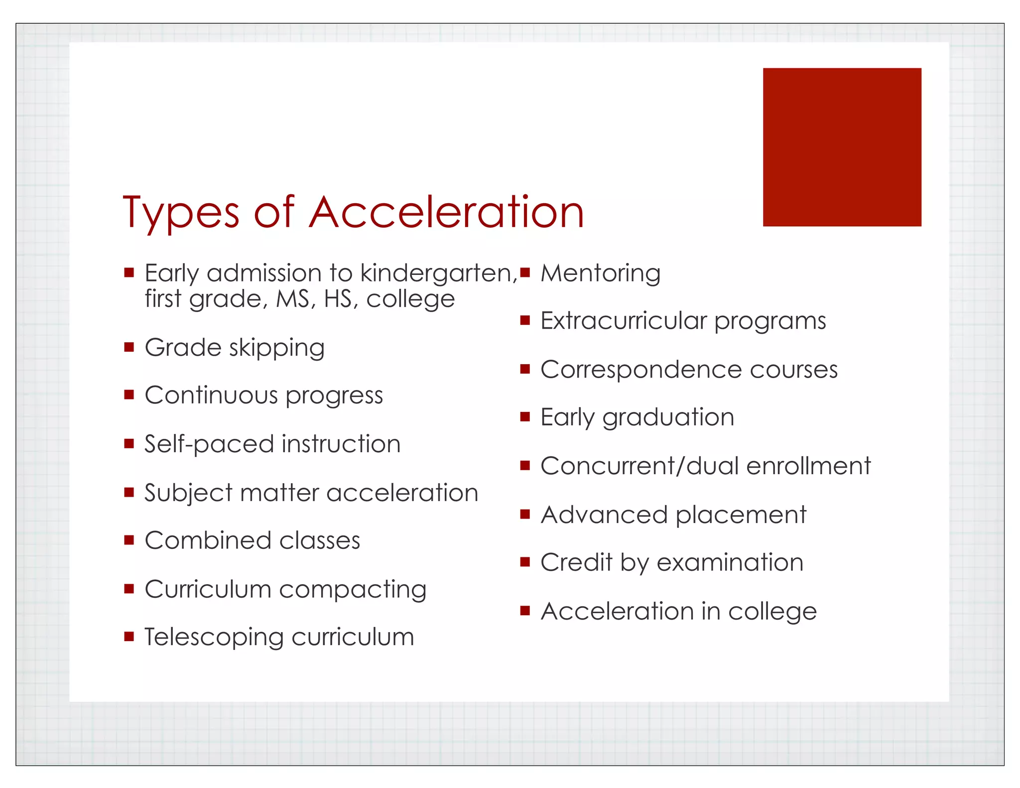 Types of Acceleration
!  Early admission to kindergarten,
first grade, MS, HS, college
!  Grade skipping
!  Continuous progress
!  Self-paced instruction
!  Subject matter acceleration
!  Combined classes
!  Curriculum compacting
!  Telescoping curriculum
!  Mentoring
!  Extracurricular programs
!  Correspondence courses
!  Early graduation
!  Concurrent/dual enrollment
!  Advanced placement
!  Credit by examination
!  Acceleration in college
 