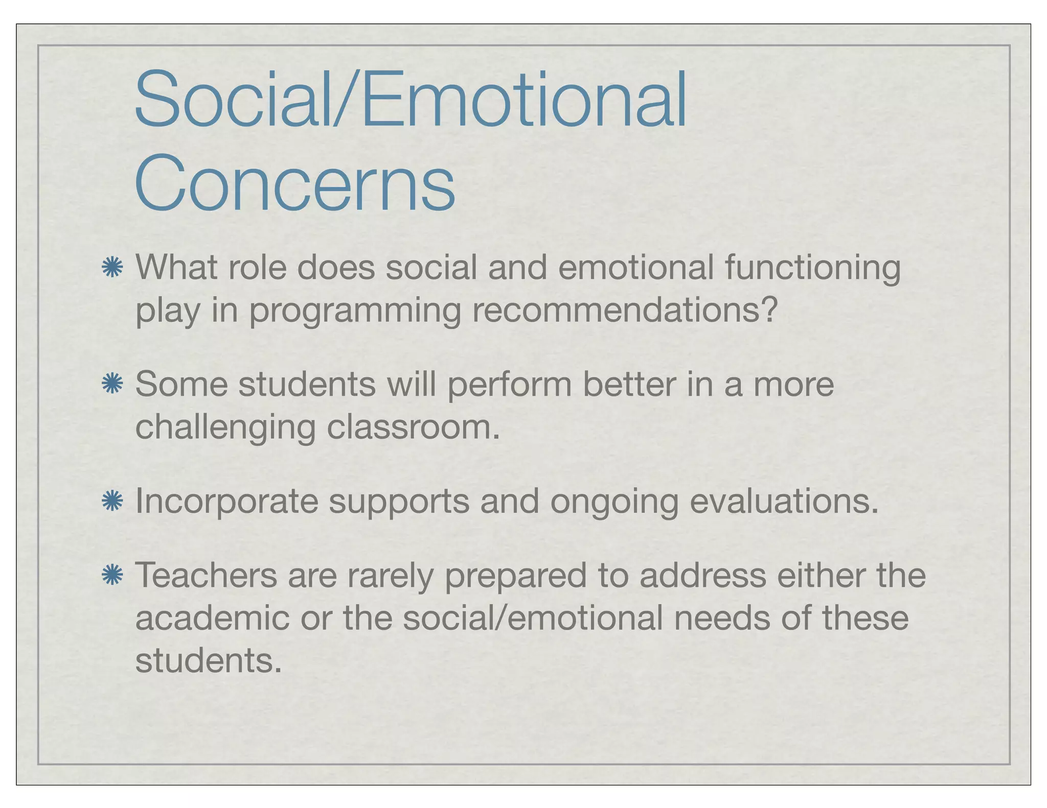 Social/Emotional
Concerns
What role does social and emotional functioning
play in programming recommendations?
Some students will perform better in a more
challenging classroom.
Incorporate supports and ongoing evaluations.
Teachers are rarely prepared to address either the
academic or the social/emotional needs of these
students.
 