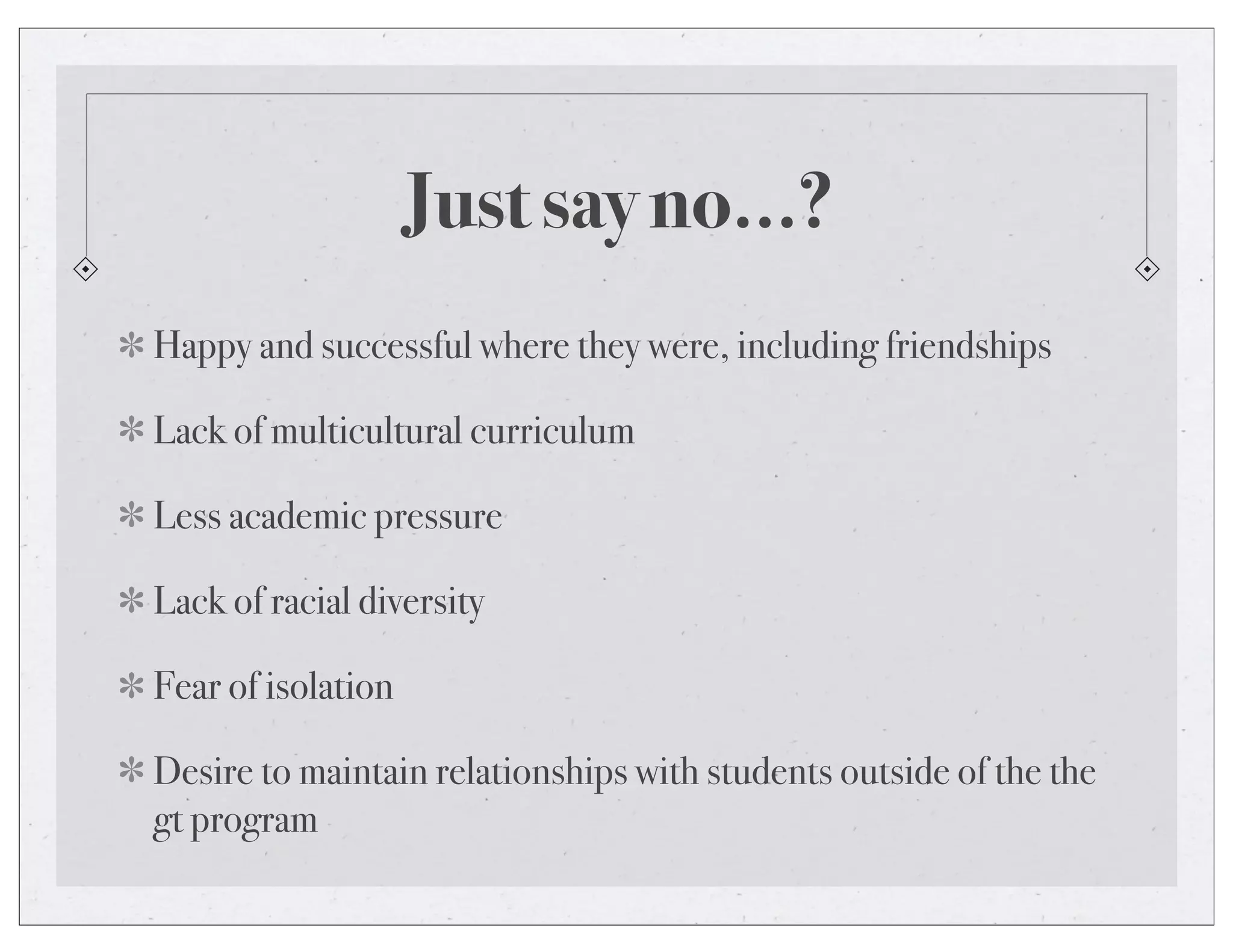 Just say no...?
Happy and successful where they were, including friendships
Lack of multicultural curriculum
Less academic pressure
Lack of racial diversity
Fear of isolation
Desire to maintain relationships with students outside of the the
gt program
 
