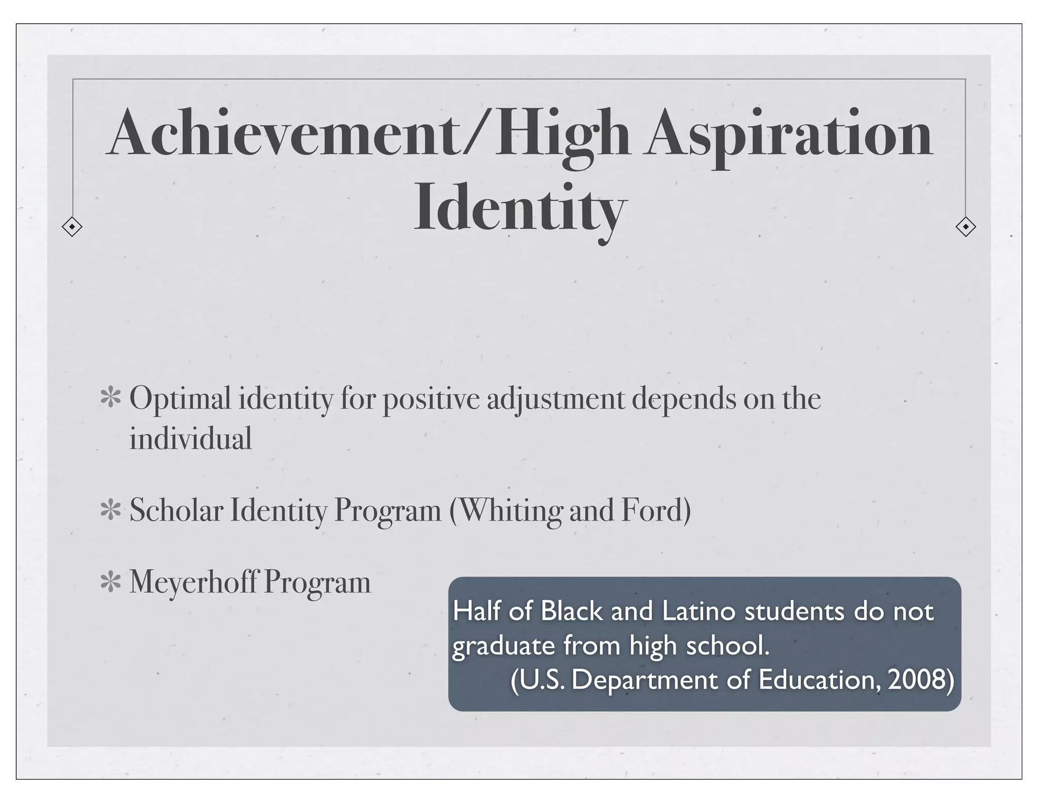 Achievement/High Aspiration
Identity
Optimal identity for positive adjustment depends on the
individual
Scholar Identity Program (Whiting and Ford)
Meyerhoff Program
Half of Black and Latino students do not
graduate from high school.
(U.S. Department of Education, 2008)
 