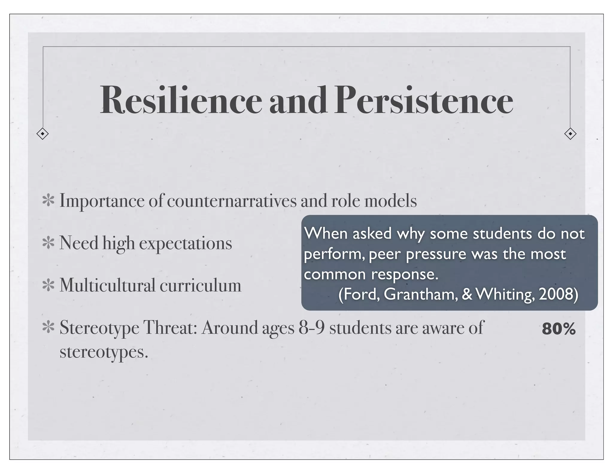 Resilience and Persistence
Importance of counternarratives and role models
Need high expectations
Multicultural curriculum
Stereotype Threat: Around ages 8-9 students are aware of
stereotypes.
When asked why some students do not
perform, peer pressure was the most
common response.
(Ford, Grantham, & Whiting, 2008)
80%
 