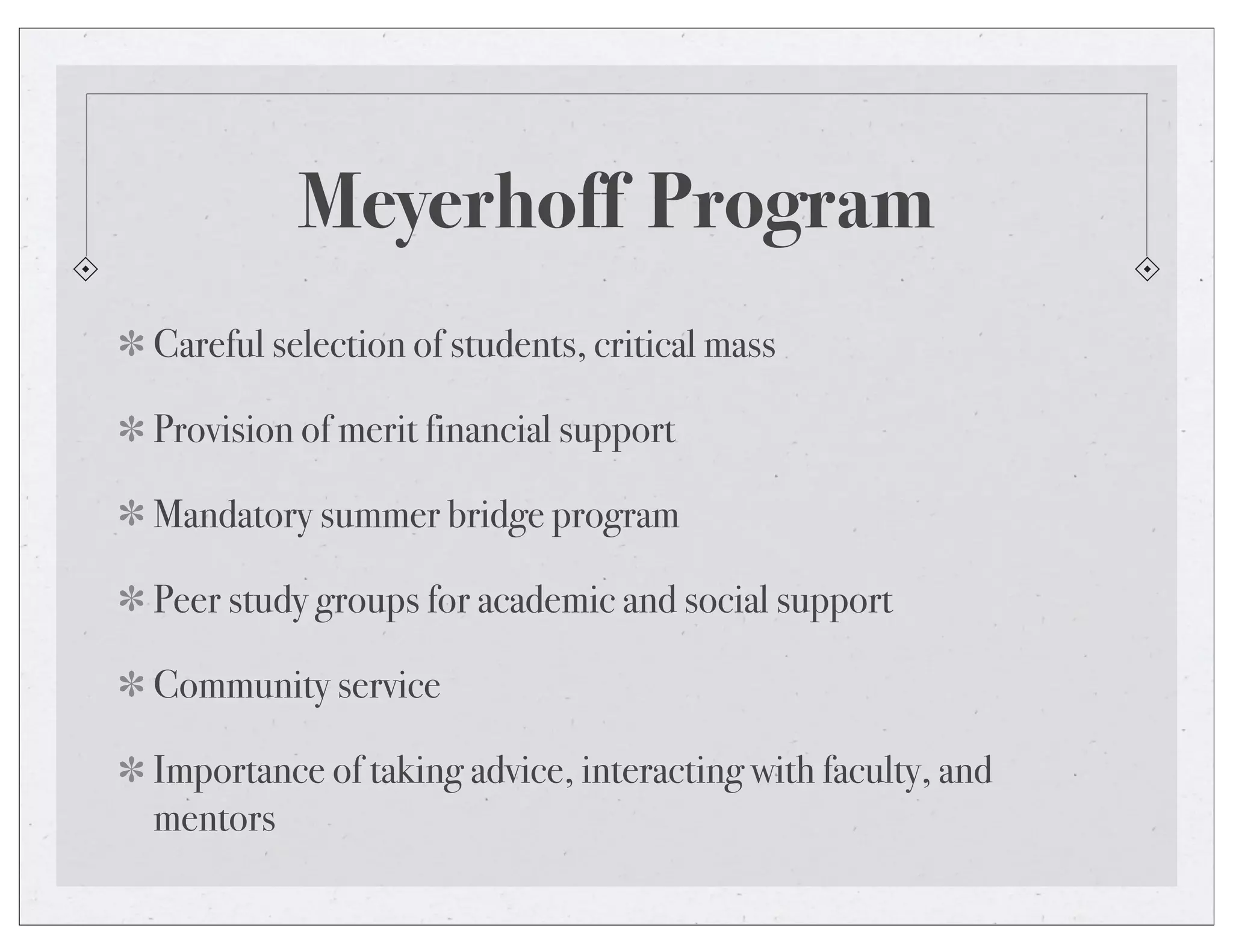 Meyerhoff Program
Careful selection of students, critical mass
Provision of merit financial support
Mandatory summer bridge program
Peer study groups for academic and social support
Community service
Importance of taking advice, interacting with faculty, and
mentors
 