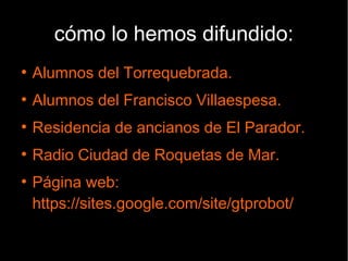 cómo lo hemos difundido:
●
Alumnos del Torrequebrada.
●
Alumnos del Francisco Villaespesa.
●
Residencia de ancianos de El Parador.
●
Radio Ciudad de Roquetas de Mar.
●
Página web:
https://sites.google.com/site/gtprobot/