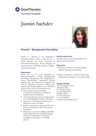 Jasmin Sachdev
Director – Management Consulting
Jasmin is a Director in our Management
Consulting Practice. Prior to this she was a
Project Manager and Senior Consultant at
PricewaterhouseCoopers, Project Manager at
Hewlett-Packard and Project Analyst at Fidelity
Information Systems.
Experience
Jasmin has over ten years’ experience in
Telecommunications, Process Reengineering
and Project Management. Her background is
System Development, Operational process
improvement, and requirement mapping. She
also has experiences in process analysis, data
analysis and recommendations on as should be
process. Some of her work experiences are:
 Process Improvement, Procedure
development and training for Thailand’s
Largest Jewelry manufacturer.
 Accounting & Finance process improvement
for a Large Shipping company in Thailand.
 Capture of As Is Processes and Process re-
design for a major Thai bank
 Business requirements capture and Business
process re-design for a major Thai mining
corporation
 Programme assurance for Billing and CRM
system implementation in Malaysia Largest
Cable TV to help identify the risk and
traceability at each stage in the SDLC
process
Sector experience
Financial services, Telecommunications, IT,
utilities and manufacturing
Education
 Bachelor of Science in Computer Science,
Mahidol University International
 Master of Science in Computer Engineering
Management, Assumption University College
Contact details
18th Floor Capital Tower
All Seasons Place
87/1 Wireless Road
Lumpini Pathumwan
Bangkok 10330
T: +66 8 4100 0911
F: +66 2 205 8235
E: Jasmin.sachdev@th.gt.com
 