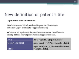 22




New definition of patent’s life
 A patent is alive until it dies.

 Death causes are Withdrawal and Lapses for all extension
 countries (age = event date – application date)

 Otherwise it’s age is the minimum between 20 and the difference
 among TLS221 year of production and application date.

 WIT                          AGE =y(WIT)-y(appln_date)
 N LAP = N DCST               age= max( y(LAP)) - y(appln_date)
                              age= min( 20, y(TLS221 ediction) -
 ELSE                         y(appln_date) )
 