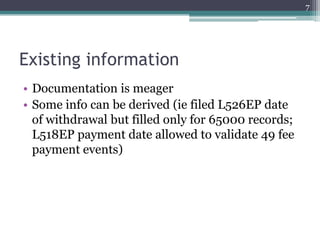 7




Existing information
• Documentation is meager
• Some info can be derived (ie filed L526EP date
  of withdrawal but filled only for 65000 records;
  L518EP payment date allowed to validate 49 fee
  payment events)
 