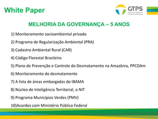 1) Monitoramento socioambiental privado
2) Programa de Regularização Ambiental (PRA)
3) Cadastro Ambiental Rural (CAR)
4) Código Florestal Brasileiro
5) Plano de Prevenção e Controle do Desmatamento na Amazônia, PPCDAm
6) Monitoramento do desmatamento
7) A lista de áreas embargadas do IBAMA
8) Núcleo de Inteligência Territorial, o NIT
9) Programa Municípios Verdes (PMV)
10)Acordos com Ministério Público Federal
MELHORIA DA GOVERNANÇA – 5 ANOS
White Paper
 