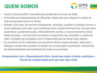 QUEM SOMOS
• criado no final de 2007 e formalmente constituído em junho de 2009.
• É formado por representantes de diferentes segmentos que integram a cadeia de
valor da pecuária bovina no Brasil.
• debater e formular, de maneira transparente, princípios, padrões e práticas comuns a
serem adotados pelo setor, que contribuam para o desenvolvimento de uma pecuária
sustentável, socialmente justa, ambientalmente correta, e economicamente viável.
Neste contexto, o envolvimento de todos os segmentos que compõem a cadeia de
valor, e também da sociedade civil é fundamental para se atingir este objetivo.
• Os membros do GT pretendem ser pró-ativos frente a esses desafios, liderando o
diálogo e construindo acordos na direção de uma pecuária sustentável, conscientes
da responsabilidade socioambiental de todos os envolvidos.
Compromisso com o Desmatamento Zero, desde que sejam criadas condições e
formas de compensação para que isso seja viável
 
