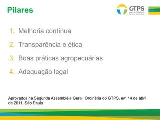 Pilares
1. Melhoria contínua
2. Transparência e ética
3. Boas práticas agropecuárias
4. Adequação legal
Aprovados na Segunda Assembléia Geral Ordinária do GTPS, em 14 de abril
de 2011, São Paulo
 