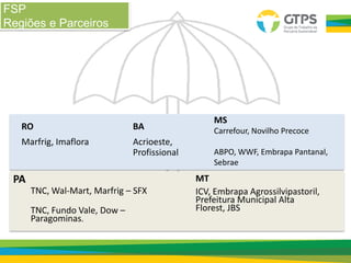 FSP
Regiões e Parceiros
BA
Acrioeste,
Profissional
RO
Marfrig, Imaflora
MS
Carrefour, Novilho Precoce
ABPO, WWF, Embrapa Pantanal,
Sebrae
PA
TNC, Wal-Mart, Marfrig – SFX
TNC, Fundo Vale, Dow –
Paragominas.
MT
ICV, Embrapa Agrossilvipastoril,
Prefeitura Municipal Alta
Florest, JBS
 