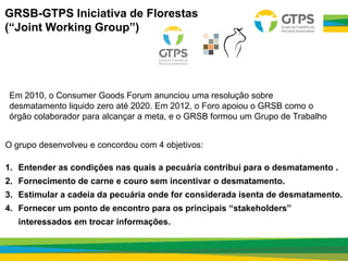 GRSB-GTPS Iniciativa de Florestas
(“Joint Working Group”)
Em 2010, o Consumer Goods Forum anunciou uma resolução sobre
desmatamento liquido zero até 2020. Em 2012, o Foro apoiou o GRSB como o
órgão colaborador para alcançar a meta, e o GRSB formou um Grupo de Trabalho
O grupo desenvolveu e concordou com 4 objetivos:
1. Entender as condições nas quais a pecuária contribui para o desmatamento .
2. Fornecimento de carne e couro sem incentivar o desmatamento.
3. Estimular a cadeia da pecuária onde for considerada isenta de desmatamento.
4. Fornecer um ponto de encontro para os principais “stakeholders”
interessados em trocar informações.
 