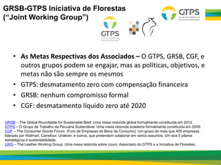 • As Metas Respectivas dos Associados – O GTPS, GRSB, CGF, e
outros grupos podem se engajar, mas as políticas, objetivos, e
metas não são sempre os mesmos
• GTPS: desmatamento zero com compensação financeira
• GRSB: nenhum compromisso formal
• CGF: desmatamento líquido zero até 2020
GRSB – The Global Roundtable for Sustainable Beef. Uma mesa redonda global formalmente constituída em 2012.
GTPS – O Grupo de Trabalho da Pecuária Sustentável. Uma mesa redonda brasileira formalmente constituída em 2009.
CGF – The Consumer Goods Forum. (Foro de Empresas de Bens de Consumo). Um grupo de mais que 400 empresas,
liderado por Walmart, Carrefour, Unilever, e outros, que pretendem colaborar em varios assuntos. Um dos 5 pilares
estratégicos é sustentabilidade.
LWG – The Leather Working Group. Uma mesa redonda sobre couro. Associado do GTPS e a Iniciativa de Florestas.
GRSB-GTPS Iniciativa de Florestas
(“Joint Working Group”)
 
