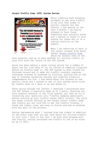 Google Traffic Pump (GTP) System Review

                                After numerous back breaking
                                attempts to get more traffic
                                to my site that ended in
                                pitiful rewards for the
                                efforts I was making in the
                                last 6 months I am really
                                pleased to have found
                                something that actually works
                                and I wanted to share it with
                                anyone out there who is in a
                                similar position at the
                                moment.

                                What I am referring to here is
                                the latest release from Aaron
                                Danker Google Traffic Pump
                                where he reveals some of the
most powerful and up to date methods for driving traffic to
your site with the launch of the GTP System.

Aaron has been making a great living online for a number of
years now but like many of us, he failed on numerous occasions
before he finally made it. The GTP System is what turned his
fortunes around and it made his traffic counters register
thousands instead of hundreds of visitors, putting him on the
map in internet marketing success and creating financial
independence for him. I had heard about his success on the
warrior forum and I wanted to see if this system would solve
my traffic woes so I gave it go and dived in.

After going through the content I download I discovered that
the GTP System is basically made up of 5 parts. Starting out
with keyword research in the first module, you then go on to
formatting your questions into “traffic pumping questions”,
before setting up your traffic funnel Gmail account. The final
two steps involve setting up the Google alerts traffic pump
and finally you are told how to get the traffic flowing. I
found the videos clear and easy to follow and had no problem
with any part of the process.

Having implemented what I learned from the videos in addition
to the bonus tips that you get from Aaron for driving traffic
to your site I have to say that I am more than pleased with
the results, having increased the traffic to one of my sites
by up to 300%.
 