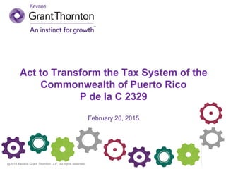 @2015 Kevane Grant Thornton LLP. All rights reserved.
Act to Transform the Tax System of the
Commonwealth of Puerto Rico
P de la C 2329
February 20, 2015
 