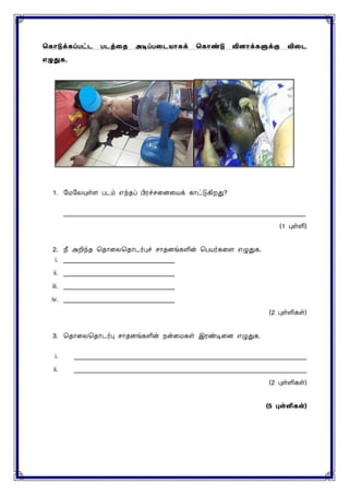 ககொடுக்கப்பட்ட படத்தை அடிப்பதடயொகக் ககொண்டு வினொக்களுக்கு விதட
எழுதுக.
1. மைமையுள்ை படம் எந்த பிரச்ெனைனயக் காட்டுகிறது?
____________________________________________________________________________
(1 புள்ளி)
2. நீ அறிந்த சதானைசதாடர்பு ொதைங்களின் சபயர்கனை எழுதுக.
i. ___________________________________
ii. ___________________________________
iii. ___________________________________
iv. ___________________________________
(2 புள்ளிகள்)
3. சதானைசதாடர்பு ொதைங்களின் நன்னைகள் இரண்டினை எழுதுக.
i. _________________________________________________________________________
ii. _________________________________________________________________________
(2 புள்ளிகள்)
(5 புள்ளிகள்)
 