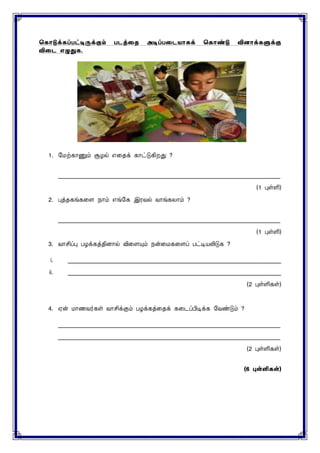 ககொடுக்கப்பட்டிருக்கும் படத்தை அடிப்பதடயொகக் ககொண்டு வினொக்களுக்கு
விதட எழுதுக.
1. மைற்காணும் சூழல் எனதக் காட்டுகிறது ?
____________________________________________________________________________
(1 புள்ளி)
2. புத்தகங்கனை நாம் எங்மக இரவல் வாங்கைாம் ?
____________________________________________________________________________
(1 புள்ளி)
3. வாசிப்பு பழக்கத்திைால் வினையும் நன்னைகனைப் பட்டியலிடுக ?
i. _________________________________________________________________________
ii. _________________________________________________________________________
(2 புள்ளிகள்)
4. ஏன் ைாணவர்கள் வாசிக்கும் பழக்கத்னதக் கனடப்பிடிக்க மவண்டும் ?
____________________________________________________________________________
____________________________________________________________________________
(2 புள்ளிகள்)
(6 புள்ளி )
 