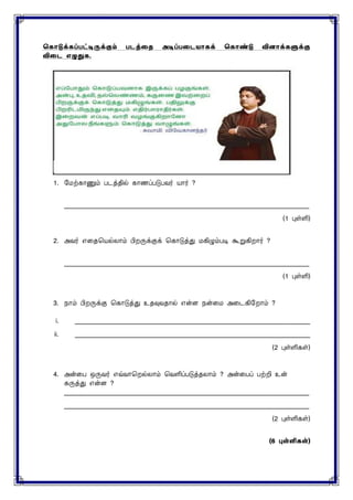 ககொடுக்கப்பட்டிருக்கும் படத்தை அடிப்பதடயொகக் ககொண்டு வினொக்களுக்கு
விதட எழுதுக.
1. மைற்காணும் படத்தில் காணப்படுபவர் யார் ?
____________________________________________________________________________
(1 புள்ளி)
2. அவர் எனதசயல்ைாம் பிறருக்குக் சகாடுத்து ைகிழும்படி கூறுகிறார் ?
____________________________________________________________________________
(1 புள்ளி)
3. நாம் பிறருக்கு சகாடுத்து உதவுவதால் என்ை நன்னை அனடகிமறாம் ?
i. _________________________________________________________________________
ii. _________________________________________________________________________
(2 புள்ளிகள்)
4. அன்னப ஒருவர் எவ்வாசறல்ைாம் சவளிப்படுத்தைாம் ? அன்னபப் பற்றி உன்
கருத்து என்ை ?
____________________________________________________________________________
____________________________________________________________________________
(2 புள்ளிகள்)
(6 புள்ளி )
 