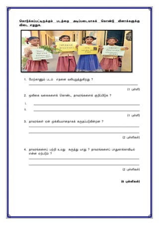 ககொடுக்கப்பட்டிருக்கும் படத்தை அடிப்பதடயொகக் ககொண்டு வினொக்களுக்கு
விதட எழுதுக.
1. மைற்காணும் படம் எதனை வலியுறுத்துகிறது ?
___________________________________________________________________________
(1 புள்ளி)
2. மூலினக வனககனைக் சகாண்ட தாவரங்கனைக் குறிப்பிடுக ?
i. _________________________________________________________________________
ii. _________________________________________________________________________
(1 புள்ளி)
3. தாவரங்கள் ஏன் முக்கியைாைதாகக் கருதப்படுகின்றை ?
____________________________________________________________________________
____________________________________________________________________________
(2 புள்ளிகள்)
4. தாவரங்கனைப் பற்றி உைது கருத்து யாது ? தாவரங்கனைப் பாதுகாக்காவிடில்
என்ை ஏற்படும் ?
____________________________________________________________________________
____________________________________________________________________________
(2 புள்ளிகள்)
(6 புள்ளி )
 