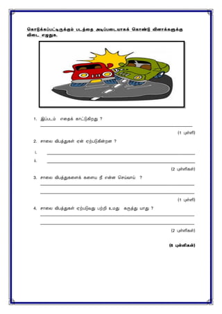ககொடுக்கப்பட்டிருக்கும் படத்தை அடிப்பதடயொகக் ககொண்டு வினொக்களுக்கு
விதட எழுதுக.
1. இப்படம் எனதக் காட்டுகிறது ?
___________________________________________________________________________
(1 புள்ளி)
2. ொனை விபத்துகள் ஏன் ஏற்படுகின்றை ?
i. _________________________________________________________________________
ii. _________________________________________________________________________
(2 புள்ளிகள்)
3. ொனை விபத்துகனைக் கனைய நீ என்ை செய்வாய் ?
____________________________________________________________________________
____________________________________________________________________________
(1 புள்ளி)
4. ொனை விபத்துகள் ஏற்படுவது பற்றி உைது கருத்து யாது ?
____________________________________________________________________________
____________________________________________________________________________
(2 புள்ளிகள்)
(6 புள்ளி )
 