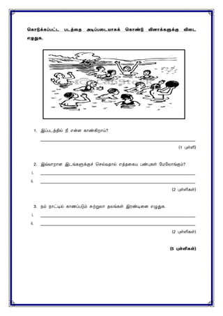 ககொடுக்கப்பட்ட படத்தை அடிப்பதடயொகக் ககொண்டு வினொக்களுக்கு விதட
எழுதுக.
1. இப்படத்தில் நீ என்ை காண்கிறாய்?
____________________________________________________________________________
(1 புள்ளி)
2. இவ்வாறாை இடங்களுக்குச் செல்வதால் எத்தனகய பண்புகள் மைமைாங்கும்?
i. ____________________________________________________________________________
ii. ____________________________________________________________________________
(2 புள்ளிகள்)
3. நம் நாட்டில் காணப்படும் சுற்றுைா தைங்கள் இரண்டினை எழுதுக.
i. ____________________________________________________________________________
ii. ____________________________________________________________________________
(2 புள்ளிகள்)
(5 புள்ளி )
 