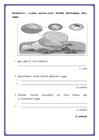 ககொடுக்கப்பட்ட படத்தை அடிப்பதடயொகக் ககொண்டு வினொக்களுக்கு விதட
எழுதுக.
1. இப்படத்தில் நீ என்ை காண்கிறாய்?
____________________________________________________________________________
(1 புள்ளி)
2. இப்பூச்சிைத்தால் ஏற்படும் மநாய்கள் இரண்டினை எழுதுக.
i. _________________________________________________________________________
ii. _________________________________________________________________________
(2 புள்ளிகள்)
3. மைற்கண்ட மநாய்கள் பரவாைலிருக்க நாம் செய்ய மவண்டிய இரு
நடவ க்னககனை எழுதுக.
i. _________________________________________________________________________
ii. _________________________________________________________________________
(2 புள்ளிகள்)
(5 புள்ளி )
 