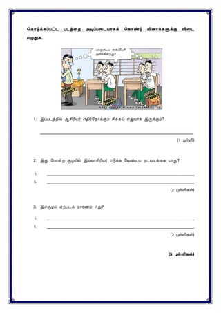 ககொடுக்கப்பட்ட படத்தை அடிப்பதடயொகக் ககொண்டு வினொக்களுக்கு விதட
எழுதுக.
1. இப்படத்தில் ஆசிரியர் எதிர்மநாக்கும் சிக்கல் எதுவாக இருக்கும்?
____________________________________________________________________________
(1 புள்ளி)
2. இது மபான்ற சூழலில் இவ்வாசிரியர் எடுக்க மவண்டிய நடவடிக்னக யாது?
i. _________________________________________________________________________
ii. _________________________________________________________________________
(2 புள்ளிகள்)
3. இச்சூழல் ஏற்படக் காரணம் எது?
i. _________________________________________________________________________
ii. _________________________________________________________________________
(2 புள்ளிகள்)
(5 புள்ளிகள்)
?
 