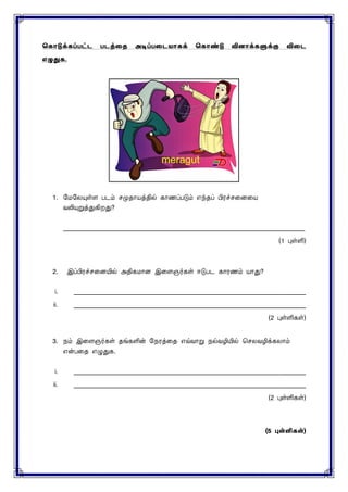 ககொடுக்கப்பட்ட படத்தை அடிப்பதடயொகக் ககொண்டு வினொக்களுக்கு விதட
எழுதுக.
1. மைமையுள்ை படம் ெமுதாயத்தில் காணப்படும் எந்தப் பிரச்ெனைனய
வலியுறுத்துகிறது?
____________________________________________________________________________
(1 புள்ளி)
2. இப்பிரச்ெனையில் அதிகைாை இனைஞர்கள் ஈடுபட காரணம் யாது?
i. _________________________________________________________________________
ii. _________________________________________________________________________
(2 புள்ளிகள்)
3. நம் இனைஞர்கள் தங்களின் மநரத்னத எவ்வாறு நல்வழியில் செைவழிக்கைாம்
என்பனத எழுதுக.
i. _________________________________________________________________________
ii. _________________________________________________________________________
(2 புள்ளிகள்)
(5 புள்ளிகள்)
 