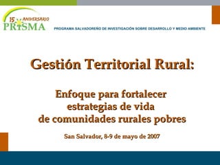 Gestión Territorial Rural: Enfoque para fortalecer  estrategias de vida  de comunidades rurales pobres San Salvador, 8-9 de mayo de 2007 PROGRAMA SALVADOREÑO DE INVESTIGACIÓN SOBRE DESARROLLO Y MEDIO AMBIENTE 