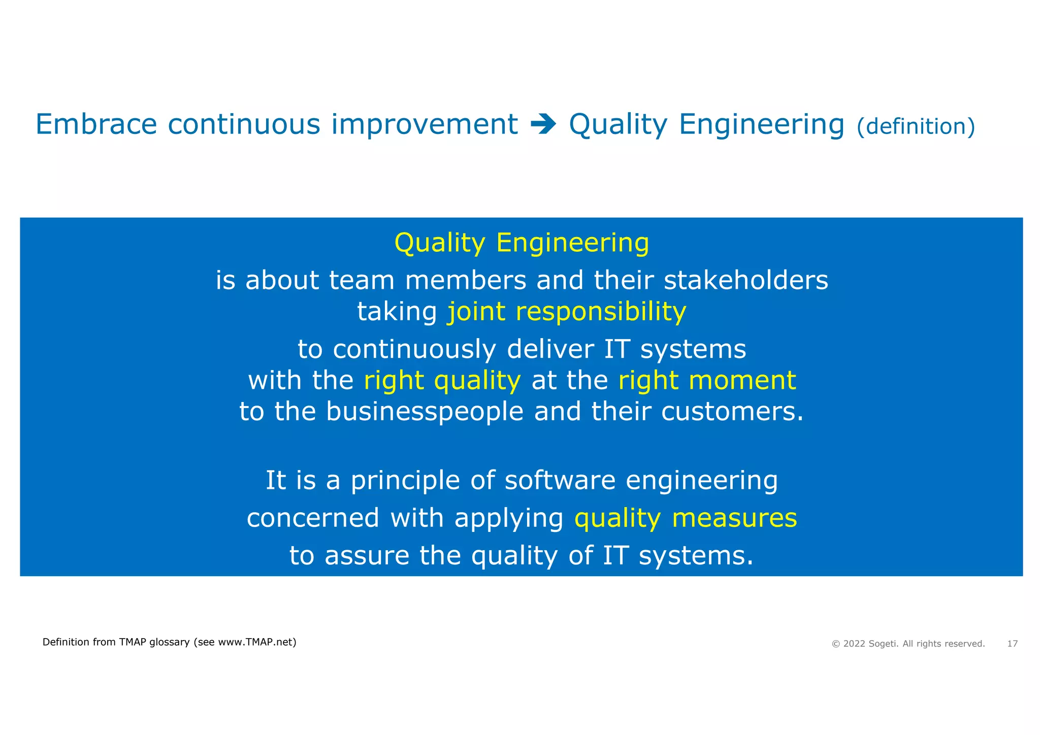 17
© 2022 Sogeti. All rights reserved.
Embrace continuous improvement  Quality Engineering (definition)
Quality Engineering
is about team members and their stakeholders
taking joint responsibility
to continuously deliver IT systems
with the right quality at the right moment
to the businesspeople and their customers.
It is a principle of software engineering
concerned with applying quality measures
to assure the quality of IT systems.
Definition from TMAP glossary (see www.TMAP.net)
 