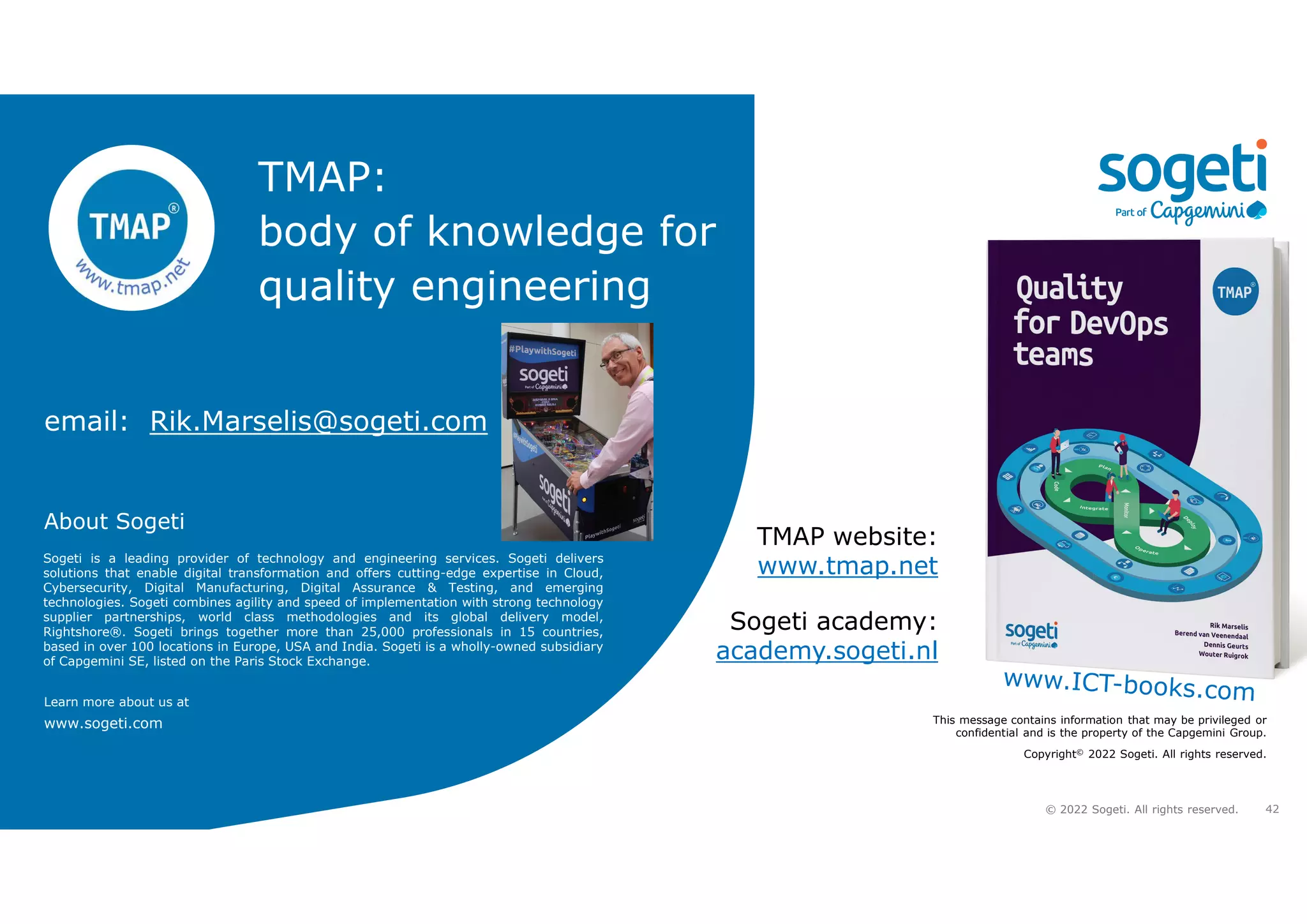 42
© 2022 Sogeti. All rights reserved.
About Sogeti
Learn more about us at
www.sogeti.com This message contains information that may be privileged or
confidential and is the property of the Capgemini Group.
Copyright© 2022 Sogeti. All rights reserved.
Sogeti is a leading provider of technology and engineering services. Sogeti delivers
solutions that enable digital transformation and offers cutting-edge expertise in Cloud,
Cybersecurity, Digital Manufacturing, Digital Assurance & Testing, and emerging
technologies. Sogeti combines agility and speed of implementation with strong technology
supplier partnerships, world class methodologies and its global delivery model,
Rightshore®. Sogeti brings together more than 25,000 professionals in 15 countries,
based in over 100 locations in Europe, USA and India. Sogeti is a wholly-owned subsidiary
of Capgemini SE, listed on the Paris Stock Exchange.
TMAP website:
www.tmap.net
Sogeti academy:
academy.sogeti.nl
TMAP:
body of knowledge for
quality engineering
email: Rik.Marselis@sogeti.com
 