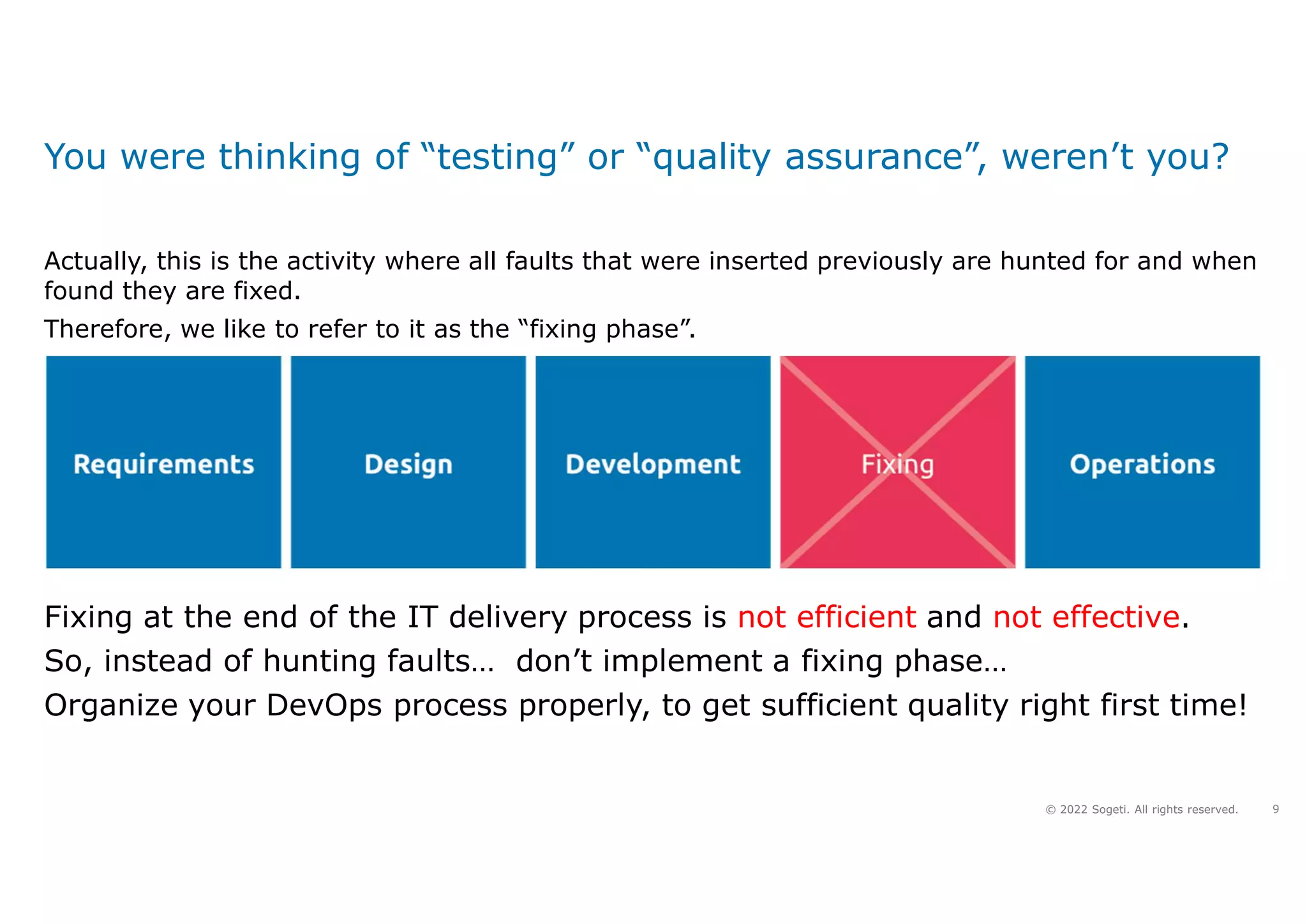 9
© 2022 Sogeti. All rights reserved.
You were thinking of “testing” or “quality assurance”, weren’t you?
Fixing at the end of the IT delivery process is not efficient and not effective.
So, instead of hunting faults… don’t implement a fixing phase…
Organize your DevOps process properly, to get sufficient quality right first time!
Actually, this is the activity where all faults that were inserted previously are hunted for and when
found they are fixed.
Therefore, we like to refer to it as the “fixing phase”.
 