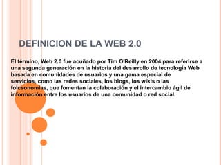DEFINICION DE LA WEB 2.0 El término, Web 2.0 fue acuñado por Tim O&apos;Reilly en 2004 para referirse a una segunda generación en la historia del desarrollo de tecnología Web basada en comunidades de usuarios y una gama especial de servicios, como las redes sociales, los blogs, los wikis o las folcsonomías, que fomentan la colaboración y el intercambio ágil de información entre los usuarios de una comunidad o red social. 
