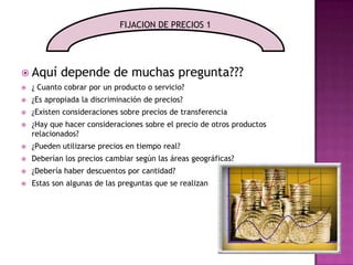 Aquí depende de muchas pregunta???¿ Cuanto cobrar por un producto o servicio?¿Es apropiada la discriminación de precios? ¿Existen consideraciones sobre precios de transferencia¿Hay que hacer consideraciones sobre el precio de otros productos relacionados? ¿Pueden utilizarse precios en tiempo real? Deberían los precios cambiar según las áreas geográficas? ¿Debería haber descuentos por cantidad? Estas son algunas de las preguntas que se realizanFIJACION DE PRECIOS 1