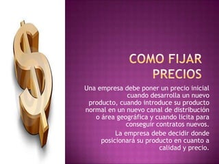 Como fijar preciosUna empresa debe poner un precio inicial cuando desarrolla un nuevo producto, cuando introduce su producto normal en un nuevo canal de distribución o área geográfica y cuando licita para conseguir contratos nuevos.La empresa debe decidir donde posicionará su producto en cuanto a calidad y precio.