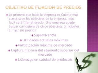 OBJETIVO DE FIJACION DE PRECIOSLo primero que hace la empresa es Cuánto más claros sean los objetivos de la empresa, más fácil será fijar el precio: Una empresa puede buscar cualquiera de cinco objetivos principales al fijar sus precios: Supervivencia Utilidades actuales máximas Participación máxima de mercado Captura máxima del segmento superior del mercado Liderazgo en calidad de productos 