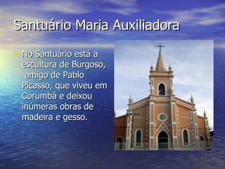 Santuário Maria Auxiliadora No Santuário está a escultura de Burgoso,  amigo de Pablo Picasso, que viveu em Corumbá e deixou inúmeras obras de madeira e gesso.  