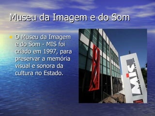 Museu da Imagem e do Som  O Museu da Imagem e do Som - MIS foi criado em 1997, para preservar a memória visual e sonora da cultura no Estado.  