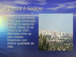 A capital é Goiânia Goiânia foi planejada, tendo sido construída para ser a capital do estado, desde 24 de outubro de 1937. Apontada entre as sete cidades brasileiras com melhor qualidade de vida.  