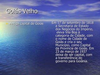 Goiás Velho Antiga capital de Goiás Em 17 de setembro de 1818 a Secretaria de Estado dos Negócios do Império,  eleva Vila Boa à categoria de Cidade, com o nome de Cidade de Goiás e cria o seu Município, como Capital da Província de Goiás. Em 23 de março de 1937 deixa de ser capital, com a transferência do governo para Goiânia.  